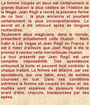 Zone de Texte: La femme coup�e en deux est certainement la grande illusion la plus c�l�bre de l�histoire de la Magie. Jean R�gil a recr�� la premi�re forme de ce tour : la plus ancienne et pourtant certainement la plus incompr�hensible. Le secret en a �t� retrouv� apr�s de longues recherches. Seulement deux magiciens, dans le monde,  pr�sentent actuellement cette illusion : Mark Kalin � Las Vegas et Jean Regil en France. Il est � noter d�ailleurs que Jean Regil a �t� le premier � recr�er cette merveilleuse illusion.Le tour pr�sent� par Jean Regil est une compl�te impossibilit�. Des spectateurs entourent la boite et peuvent tout contr�ler � chaque instant. La femme est attach�, par ces spectateurs, sur une table, avec de solides courroies en cuir. Dans ces conditions extr�mes la femme est coup�e en deux et  les moiti�s sont s�par�es de plusieurs m�tres avant d��tre, chacune, transperc�es par des �p�es.